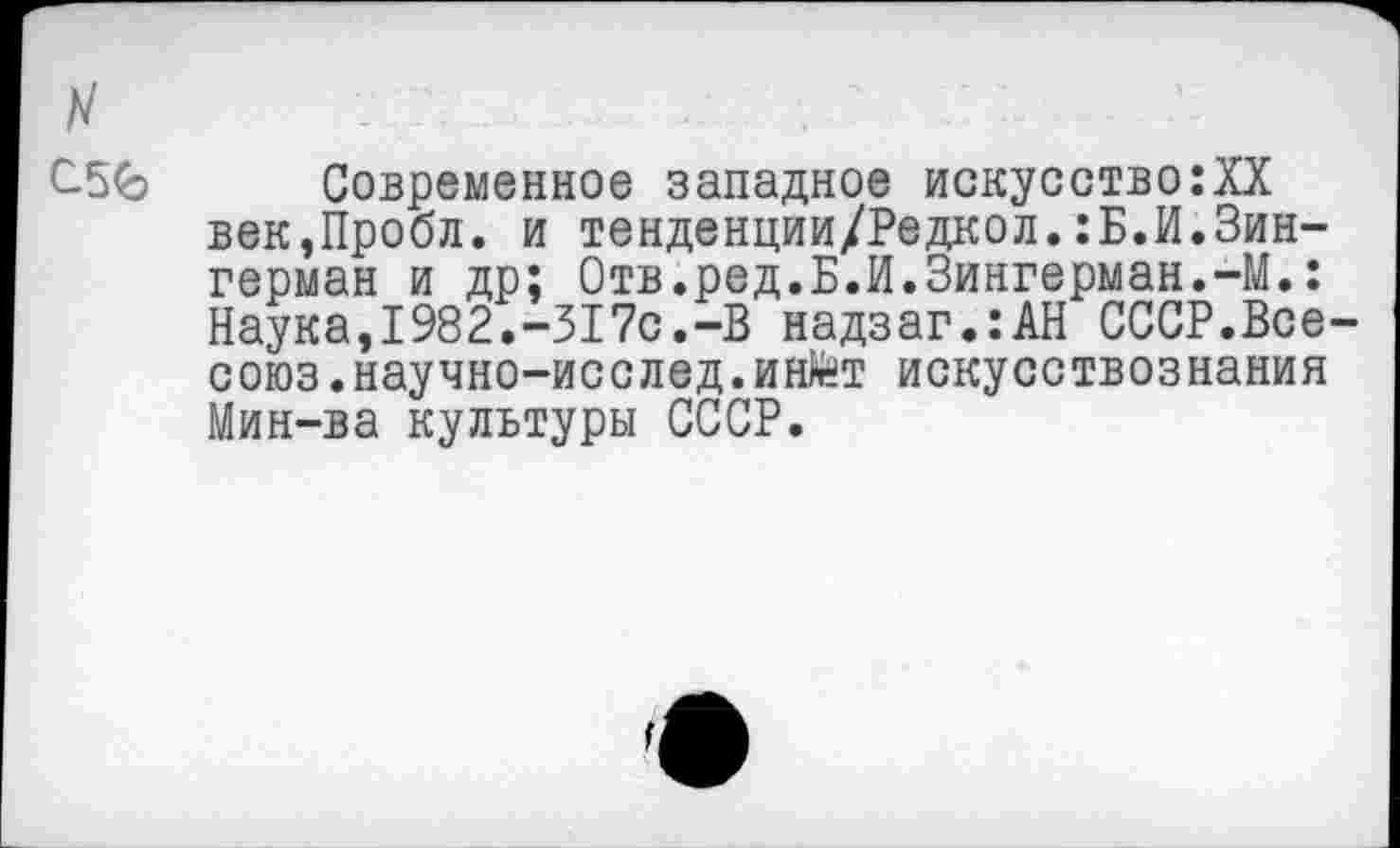 ﻿у
С.5<Ь Современное западное искусство:ХХ век,Пробл. и тенденции/Редкол.:Б.И.Зингерман и др; Отв.ред.Б.И.Зингерман.-М.: Наука,1982.-317с.-В надзаг.:АН СССР.Все-союз, научно-исслед.инйт искусствознания Мин-ва культуры СССР.